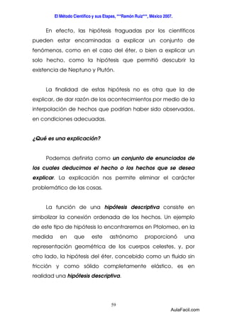 El Método Científico y sus Etapas, ***Ramón Ruiz***, México 2007. 
En efecto, las hipótesis fraguadas por los científicos 
pueden estar encaminadas a explicar un conjunto de 
fenómenos, como en el caso del éter, o bien a explicar un 
solo hecho, como la hipótesis que permitió descubrir la 
existencia de Neptuno y Plutón. 
La finalidad de estas hipótesis no es otra que la de 
explicar, de dar razón de los acontecimientos por medio de la 
interpolación de hechos que podrían haber sido observados, 
en condiciones adecuadas. 
59 
¿Qué es una explicación? 
Podemos definirla como un conjunto de enunciados de 
los cuales deducimos el hecho o los hechos que se desea 
explicar. La explicación nos permite eliminar el carácter 
problemático de las cosas. 
La función de una hipótesis descriptiva consiste en 
simbolizar la conexión ordenada de los hechos. Un ejemplo 
de este tipo de hipótesis lo encontraremos en Ptolomeo, en la 
medida en que este astrónomo proporcionó una 
representación geométrica de los cuerpos celestes, y, por 
otro lado, la hipótesis del éter, concebido como un fluido sin 
fricción y como sólido completamente elástico, es en 
realidad una hipótesis descriptiva. 
AulaFacil.com 
 