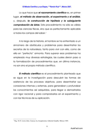 El Método Científico y sus Etapas, ***Ramón Ruiz***, México 2007. 
Lo que hace que el razonamiento científico es, en primer 
lugar, el método de observación, el experimento y el análisis, 
y, después, la construcción de hipótesis y la subsiguiente 
comprobación de éstas. Este procedimiento no sólo es válido 
para las ciencias físicas, sino que es perfectamente aplicable 
a todos los campos del saber.1 
A lo largo de la historia, el hombre se ha enfrentado a un 
sinnúmero de obstáculos y problemas para desentrañar los 
secretos de la naturaleza, tanto para vivir con ella, como de 
ella en “perfecta” armonía. Para superar esos problemas ha 
empleado muy diversas estrategias, las cuales dieron paso a 
la formalización de procedimientos que, en última instancia, 
no son sino el propio método científico. 
El método científico es el procedimiento planteado que 
se sigue en la investigación para descubrir las formas de 
existencia de los procesos objetivos, para desentrañar sus 
conexiones internas y externas, para generalizar y profundizar 
los conocimientos así adquiridos, para llegar a demostrarlos 
con rigor racional y para comprobarlos en el experimento y 
con las técnicas de su aplicación. 
1 Pág. 34-35. Lewis John. Ciencia, fe y Escepticismo. Editorial Grijalbo. México 1969. 
6 
AulaFacil.com 
 