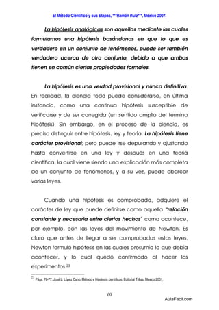 El Método Científico y sus Etapas, ***Ramón Ruiz***, México 2007. 
La hipótesis analógicas son aquellas mediante las cuales 
formulamos una hipótesis basándonos en que lo que es 
verdadero en un conjunto de fenómenos, puede ser también 
verdadero acerca de otro conjunto, debido a que ambos 
tienen en común ciertas propiedades formales. 
La hipótesis es una verdad provisional y nunca definitiva. 
En realidad, la ciencia toda puede considerarse, en última 
instancia, como una continua hipótesis susceptible de 
verificarse y de ser corregida (un sentido amplio del termino 
hipótesis). Sin embargo, en el proceso de la ciencia, es 
preciso distinguir entre hipótesis, ley y teoría. La hipótesis tiene 
carácter provisional; pero puede irse depurando y ajustando 
hasta convertirse en una ley y después en una teoría 
científica, la cual viene siendo una explicación más completa 
de un conjunto de fenómenos, y a su vez, puede abarcar 
varias leyes. 
Cuando una hipótesis es comprobada, adquiere el 
carácter de ley que puede definirse como aquella “relación 
constante y necesaria entre ciertos hechos” como acontece, 
por ejemplo, con las leyes del movimiento de Newton. Es 
claro que antes de llegar a ser comprobadas estas leyes, 
Newton formuló hipótesis en las cuales presumía lo que debía 
acontecer, y lo cual quedó confirmado al hacer los 
experimentos.23 
60 
23 
Págs. 76-77. José L. López Cano. Método e Hipótesis científicos. Editorial Trillas. Mexico 2001. 
AulaFacil.com 
 