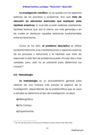 El Método Científico y sus Etapas, ***Ramón Ruiz***, México 2007. 
La investigación científica, no se queda con los aspectos 
externos de los procesos o problemas, sino que trata de 
descubrir los elementos esenciales que expliquen estas 
hipótesis empíricas, lo cual sólo puede realizarse planteando 
hipótesis teóricas que, por lo mismo, son más generales y en 
las cuales se destacan aquellas relaciones fundamentales 
entre los fenómenos. 
Como se ha visto, el problema descriptivo se refiere 
fundamentalmente a las manifestaciones o aspectos externos 
de los procesos y estructuras y la hipótesis que trate de 
responder a este tipo de problemas puede vincular dos o mas 
variables, pero, esto no es suficiente para determinar sus 
causas.24 
61 
2.8.- Metodología 
La metodología es un procedimiento general para 
obtener de una manera más precisa el objetivo de la 
investigación, dependiendo de la problemática que se vaya 
a estudiar se determina el tipo de investigación, es decir: 
a) Bibliográfica. 
b) De Campo. 
c) Experimental. 
24 Pág. 109. Raúl Rojas Soriano. El Proceso de la Investigación Científica. Editorial Trillas. México 2004. 
AulaFacil.com 
 