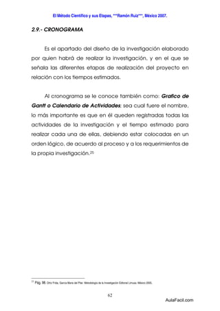 El Método Científico y sus Etapas, ***Ramón Ruiz***, México 2007. 
62 
2.9.- CRONOGRAMA 
Es el apartado del diseño de la investigación elaborado 
por quien habrá de realizar la investigación, y en el que se 
señala las diferentes etapas de realización del proyecto en 
relación con los tiempos estimados. 
Al cronograma se le conoce también como: Grafico de 
Gantt o Calendario de Actividades; sea cual fuere el nombre, 
lo más importante es que en él queden registradas todas las 
actividades de la investigación y el tiempo estimado para 
realizar cada una de ellas, debiendo estar colocadas en un 
orden lógico, de acuerdo al proceso y a los requerimientos de 
la propia investigación.25 
25 Pág. 98. Ortiz Frida, García Maria del Pilar. Metodología de la Investigación Editorial Limusa. México 2005. 
AulaFacil.com 
 