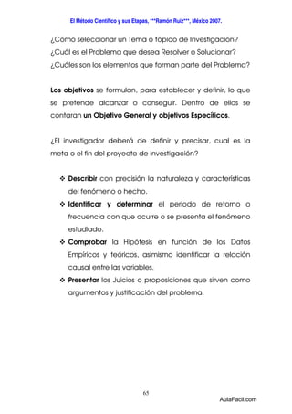 El Método Científico y sus Etapas, ***Ramón Ruiz***, México 2007. 
¿Cómo seleccionar un Tema o tópico de Investigación? 
¿Cuál es el Problema que desea Resolver o Solucionar? 
¿Cuáles son los elementos que forman parte del Problema? 
Los objetivos se formulan, para establecer y definir, lo que 
se pretende alcanzar o conseguir. Dentro de ellos se 
contaran un Objetivo General y objetivos Específicos. 
¿El investigador deberá de definir y precisar, cual es la 
meta o el fin del proyecto de investigación? 
 Describir con precisión la naturaleza y características 
del fenómeno o hecho. 
 Identificar y determinar el periodo de retorno o 
frecuencia con que ocurre o se presenta el fenómeno 
estudiado. 
 Comprobar la Hipótesis en función de los Datos 
Empíricos y teóricos, asimismo identificar la relación 
causal entre las variables. 
 Presentar los Juicios o proposiciones que sirven como 
argumentos y justificación del problema. 
65 
AulaFacil.com 
 