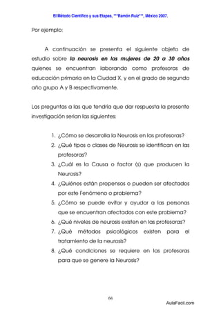 El Método Científico y sus Etapas, ***Ramón Ruiz***, México 2007. 
66 
Por ejemplo: 
A continuación se presenta el siguiente objeto de 
estudio sobre la neurosis en las mujeres de 20 a 30 años 
quienes se encuentran laborando como profesoras de 
educación primaria en la Ciudad X, y en el grado de segundo 
año grupo A y B respectivamente. 
Las preguntas a las que tendría que dar respuesta la presente 
investigación serian las siguientes: 
1. ¿Cómo se desarrolla la Neurosis en las profesoras? 
2. ¿Qué tipos o clases de Neurosis se identifican en las 
profesoras? 
3. ¿Cuál es la Causa o factor (s) que producen la 
Neurosis? 
4. ¿Quiénes están propensos o pueden ser afectados 
por este Fenómeno o problema? 
5. ¿Cómo se puede evitar y ayudar a las personas 
que se encuentran afectados con este problema? 
6. ¿Qué niveles de neurosis existen en las profesoras? 
7. ¿Qué métodos psicológicos existen para el 
tratamiento de la neurosis? 
8. ¿Qué condiciones se requiere en las profesoras 
para que se genere la Neurosis? 
AulaFacil.com 
 