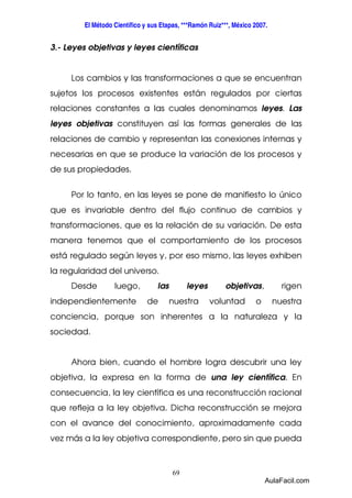 El Método Científico y sus Etapas, ***Ramón Ruiz***, México 2007. 
3.- Leyes objetivas y leyes científicas 
Los cambios y las transformaciones a que se encuentran 
sujetos los procesos existentes están regulados por ciertas 
relaciones constantes a las cuales denominamos leyes. Las 
leyes objetivas constituyen así las formas generales de las 
relaciones de cambio y representan las conexiones internas y 
necesarias en que se produce la variación de los procesos y 
de sus propiedades. 
Por lo tanto, en las leyes se pone de manifiesto lo único 
que es invariable dentro del flujo continuo de cambios y 
transformaciones, que es la relación de su variación. De esta 
manera tenemos que el comportamiento de los procesos 
está regulado según leyes y, por eso mismo, las leyes exhiben 
la regularidad del universo. 
Desde luego, las leyes objetivas, rigen 
independientemente de nuestra voluntad o nuestra 
conciencia, porque son inherentes a la naturaleza y la 
sociedad. 
Ahora bien, cuando el hombre logra descubrir una ley 
objetiva, la expresa en la forma de una ley científica. En 
consecuencia, la ley científica es una reconstrucción racional 
que refleja a la ley objetiva. Dicha reconstrucción se mejora 
con el avance del conocimiento, aproximadamente cada 
vez más a la ley objetiva correspondiente, pero sin que pueda 
69 
AulaFacil.com 
 
