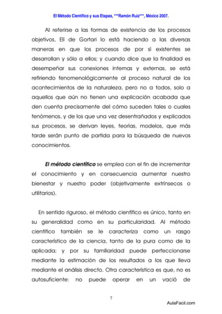 El Método Científico y sus Etapas, ***Ramón Ruiz***, México 2007. 
Al referirse a las formas de existencia de los procesos 
objetivos, Elí de Gortari lo está haciendo a las diversas 
maneras en que los procesos de por sí existentes se 
desarrollan y sólo a ellos; y cuando dice que la finalidad es 
desempeñar sus conexiones internas y externas, se está 
refiriendo fenomenológicamente al proceso natural de los 
acontecimientos de la naturaleza, pero no a todos, solo a 
aquellos que aún no tienen una explicación acabada que 
den cuenta precisamente del cómo suceden tales o cuales 
fenómenos, y de los que una vez desentrañados y explicados 
sus procesos, se derivan leyes, teorías, modelos, que más 
tarde serán punto de partida para la búsqueda de nuevos 
conocimientos. 
El método científico se emplea con el fin de incrementar 
el conocimiento y en consecuencia aumentar nuestro 
bienestar y nuestro poder (objetivamente extrínsecos o 
utilitarios). 
En sentido riguroso, el método científico es único, tanto en 
su generalidad como en su particularidad. Al método 
científico también se le caracteriza como un rasgo 
característico de la ciencia, tanto de la pura como de la 
aplicada; y por su familiaridad puede perfeccionarse 
mediante la estimación de los resultados a los que lleva 
mediante el análisis directo. Otra característica es que, no es 
autosuficiente: no puede operar en un vació de 
7 
AulaFacil.com 
 