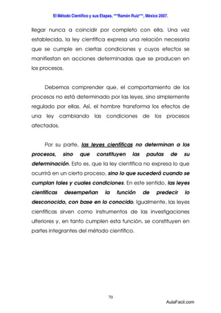 El Método Científico y sus Etapas, ***Ramón Ruiz***, México 2007. 
llegar nunca a coincidir por completo con ella. Una vez 
establecida, la ley científica expresa una relación necesaria 
que se cumple en ciertas condiciones y cuyos efectos se 
manifiestan en acciones determinadas que se producen en 
los procesos. 
Debemos comprender que, el comportamiento de los 
procesos no está determinado por las leyes, sino simplemente 
regulado por ellas. Así, el hombre transforma los efectos de 
una ley cambiando las condiciones de los procesos 
afectados. 
Por su parte, las leyes científicas no determinan a los 
procesos, sino que constituyen las pautas de su 
determinación. Esto es, que la ley científica no expresa lo que 
ocurrirá en un cierto proceso, sino lo que sucederá cuando se 
cumplan tales y cuales condiciones. En este sentido, las leyes 
científicas desempeñan la función de predecir lo 
desconocido, con base en lo conocido. Igualmente, las leyes 
científicas sirven como instrumentos de las investigaciones 
ulteriores y, en tanto cumplen esta función, se constituyen en 
partes integrantes del método científico. 
70 
AulaFacil.com 
 
