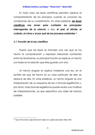 El Método Científico y sus Etapas, ***Ramón Ruiz***, México 2007. 
En todo caso, las leyes científicas permiten explicar el 
comportamiento de los procesos, cuando se conocen las 
condiciones de su cumplimiento. En otras palabras, las leyes 
científicas nos sirven para contestar los principales 
interrogantes de la ciencia, o sea, el qué, el dónde, el 
cuándo, el cómo y el por qué de los procesos existentes.26 
3.1. Función de la Ley científica 
Puesto que las leyes se formulan una vez que se ha 
hecho la comprobación y expresan relaciones constantes 
entre los fenómenos, su principal función es explicar un hecho 
con base en la relación que éste guarda con otro. 
Un hecho singular se explica mediante una ley, en el 
sentido de que tal hecho es un caso particular de ella; se 
deduce de ella. En otras palabras, un hecho singular es una 
interpretación de un esquema de ley o formula legaliforme y, 
por tanto, toda formula legaliforme puede recibir una multitud 
de interpretaciones, ya que especifica una clase de hechos 
posibles. 
71 
26 
Pág. 46, Eli de Gortari. Lógica General. Edit. Grijalbo. S.A., vigésima sexta edición. Mexico 1965. 
AulaFacil.com 
 