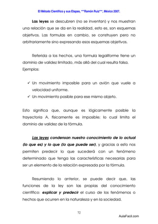 El Método Científico y sus Etapas, ***Ramón Ruiz***, México 2007. 
Las leyes se descubren (no se inventan) y nos muestran 
una relación que se da en la realidad, esto es, son esquemas 
objetivos. Las formulas en cambio, se construyen pero no 
arbitrariamente sino expresando esos esquemas objetivos. 
Referida a los hechos, una formula legaliforme tiene un 
dominio de validez limitado, más allá del cual resulta falsa. 
Ejemplos: 
 Un movimiento imposible para un avión que vuele a 
72 
velocidad uniforme. 
 Un movimiento posible para ese mismo objeto. 
Esto significa que, aunque es lógicamente posible la 
trayectoria A, físicamente es imposible; lo cual limita el 
dominio de validez de la fórmula. 
Las leyes condensan nuestro conocimiento de lo actual 
(lo que es) y lo que (lo que puede ser), y gracias a esto nos 
permiten predecir lo que sucederá con un fenómeno 
determinado que tenga las características necesarias para 
ser un elemento de la relación expresada por la fórmula. 
Resumiendo lo anterior, se puede decir que, las 
funciones de la ley son las propias del conocimiento 
científico: explicar y predecir el curso de los fenómenos o 
hechos que ocurren en la naturaleza y en la sociedad. 
AulaFacil.com 
 