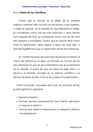 El Método Científico y sus Etapas, ***Ramón Ruiz***, México 2007. 
3.1.1. Clases de Ley Científicas 
Puesto que la formula es el reflejo de la realidad 
objetiva, mientras más cercana se encuentre a esa realidad, 
y mejor la exprese, en la medida en que fielmente la refleje, 
se considerará como una ley más profunda o, para decirlo 
con lenguaje técnico, se considerará como una Ley de nivel 
alto (axioma o postulado). Puesto que la ciencia tiene como 
meta la objetividad, debe aspirar a leyes de nivel alto, a 
formulas legaliformes que no dependan de las circunstancias. 
En cambio las leyes de nivel bajo (teoremas) se limitan al 
marco de referencia; es decir, se formulan en función de las 
circunstancias en que se da el fenómeno que es el elemento 
de la relación. A pesar de que son leyes de bajo nivel y su 
alcance es limitado, encajan en un sistema científico y se 
derivan de leyes de alto nivel, en las cuales se fundamentan. 
Como conclusión, se puede decir que, el concepto de ley 
73 
puede significar lo siguiente: 
 Esquema objetivo. 
 Formula (función proposicional) que intenta reproducir 
un esquema objetivo. 
 Fórmula que refiere (o relaciona) a un esquema objetivo 
con experiencia. 
AulaFacil.com 
 
