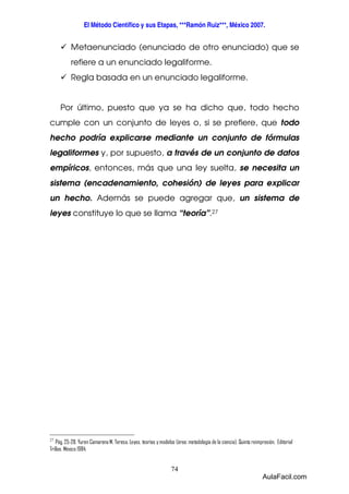 El Método Científico y sus Etapas, ***Ramón Ruiz***, México 2007. 
 Metaenunciado (enunciado de otro enunciado) que se 
refiere a un enunciado legaliforme. 
 Regla basada en un enunciado legaliforme. 
Por último, puesto que ya se ha dicho que, todo hecho 
cumple con un conjunto de leyes o, si se prefiere, que todo 
hecho podría explicarse mediante un conjunto de fórmulas 
legaliformes y, por supuesto, a través de un conjunto de datos 
empíricos, entonces, más que una ley suelta, se necesita un 
sistema (encadenamiento, cohesión) de leyes para explicar 
un hecho. Además se puede agregar que, un sistema de 
leyes constituye lo que se llama “teoría”.27 
27 Pág. 25-28. Yuren Camarena M. Teresa. Leyes, teorías y modelos (área: metodología de la ciencia). Quinta reimpresión. Editorial 
Trillas. México 1984. 
74 
AulaFacil.com 
 