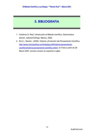 El Método Científico y sus Etapas, ***Ramón Ruiz***, México 2007. 
5. BIBLIOGRAFIA 
1. Gutiérrez S. Raúl. Introducción al Método científico. Decimoctava 
edición, editorial Esfinge, México, 2006. 
2. Ruiz L. Ramón.: (2006). Historia y Evolución del Pensamiento Científico. 
http://www.monografias.com/trabajos-pdf/historia-pensamiento-cientifico/ 
historia-pensamiento-cientifico.shtml, en línea a partir de 28 
Marzo 2007, primera versión en español e inglés. 
79 
AulaFacil.com 
