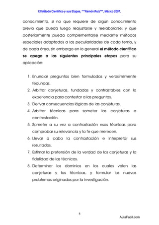El Método Científico y sus Etapas, ***Ramón Ruiz***, México 2007. 
conocimiento, si no que requiere de algún conocimiento 
previo que pueda luego reajustarse y reelaborarse; y que 
posteriormente pueda complementarse mediante métodos 
especiales adaptados a las peculiaridades de cada tema, y 
de cada área, sin embargo en lo general el método científico 
se apega a las siguientes principales etapas para su 
aplicación: 
1. Enunciar preguntas bien formuladas y verosímilmente 
8 
fecundas. 
2. Arbitrar conjeturas, fundadas y contrastables con la 
experiencia para contestar a las preguntas. 
3. Derivar consecuencias lógicas de las conjeturas. 
4. Arbitrar técnicas para someter las conjeturas a 
contrastación. 
5. Someter a su vez a contrastación esas técnicas para 
comprobar su relevancia y la fe que merecen. 
6. Llevar a cabo la contrastación e interpretar sus 
resultados. 
7. Estimar la pretensión de la verdad de las conjeturas y la 
fidelidad de las técnicas. 
8. Determinar los dominios en los cuales valen las 
conjeturas y las técnicas, y formular los nuevos 
problemas originados por la investigación. 
AulaFacil.com 
 