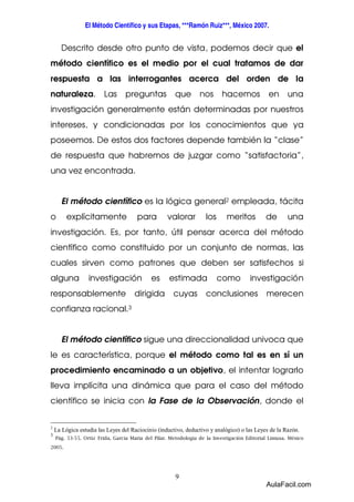 El Método Científico y sus Etapas, ***Ramón Ruiz***, México 2007. 
Descrito desde otro punto de vista, podemos decir que el 
método científico es el medio por el cual tratamos de dar 
respuesta a las interrogantes acerca del orden de la 
naturaleza. Las preguntas que nos hacemos en una 
investigación generalmente están determinadas por nuestros 
intereses, y condicionadas por los conocimientos que ya 
poseemos. De estos dos factores depende también la “clase” 
de respuesta que habremos de juzgar como “satisfactoria”, 
una vez encontrada. 
El método científico es la lógica general2 empleada, tácita 
o explícitamente para valorar los meritos de una 
investigación. Es, por tanto, útil pensar acerca del método 
científico como constituido por un conjunto de normas, las 
cuales sirven como patrones que deben ser satisfechos si 
alguna investigación es estimada como investigación 
responsablemente dirigida cuyas conclusiones merecen 
confianza racional.3 
El método científico sigue una direccionalidad univoca que 
le es característica, porque el método como tal es en sí un 
procedimiento encaminado a un objetivo, el intentar lograrlo 
lleva implícita una dinámica que para el caso del método 
científico se inicia con la Fase de la Observación, donde el 
2 La Lógica estudia las Leyes del Raciocinio (inductivo, deductivo y analógico) o las Leyes de la Razón. 
3 
Pág. 53-55. Ortiz Frida, García Maria del Pilar. Metodología de la Investigación Editorial Limusa. México 
9 
2005. 
AulaFacil.com 
 