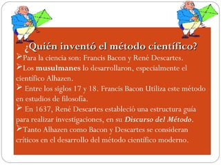 ¿Quién inventó el método científico?Quién inventó el método científico?
Para la ciencia son: Francis Bacon y René Descartes.
Los musulmanes lo desarrollaron, especialmente el
científico Alhazen.
 Entre los siglos 17 y 18. Francis Bacon Utiliza este método
en estudios de filosofía.
 En 1637, René Descartes estableció una estructura guía
para realizar investigaciones, en su Discurso del Método.
Tanto Alhazen como Bacon y Descartes se consideran
críticos en el desarrollo del método científico moderno.
 