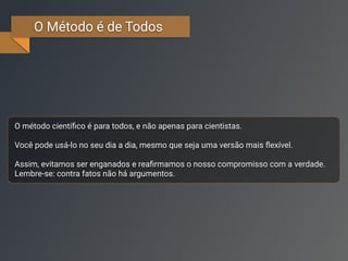 O Método é de Todos
O método cientíﬁco é para todos, e não apenas para cientistas.
Você pode usá-lo no seu dia a dia, mesmo que seja uma versão mais ﬂexível.
Assim, evitamos ser enganados e reaﬁrmamos o nosso compromisso com a verdade.
Lembre-se: contra fatos não há argumentos.
 