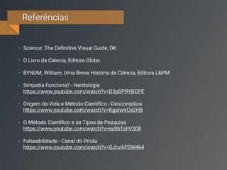 Referências
• Science: The Deﬁnitive Visual Guide, DK
• O Livro da Ciência, Editora Globo
• BYNUM, William; Uma Breve História da Ciência, Editora L&PM
• Simpatia Funciona? - Nerdologia 
https://www.youtube.com/watch?v=D3p0PRYBCPE
• Origem da Vida e Método Cientíﬁco - Descomplica 
https://www.youtube.com/watch?v=KgsIwVCe2H8
• O Método Cientíﬁco e os Tipos de Pesquisa 
https://www.youtube.com/watch?v=ey9bTshV308
• Falseabilidade - Canal do Pirula 
https://www.youtube.com/watch?v=GJcvAFDW4k4
 