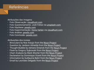Referências
Atribuições das imagens:
• Foto Observação: visualhunt.com
• Foto Questionamento: Josh Felise via unsplash.com
• Foto Hipótese: pexels.com
• Foto Experimentação: Horia Varlan via visualhunt.com
• Foto Análise: pexels.com
• Foto Conclusão: pexels.com
Atribuições dos ícones:
• Binoculars by Noe Araujo from the Noun Project
• Question by Jardson Almeida from the Noun Project
• Thought Bubble by Adriano Emerick from the Noun Project
• Flask by Gregory Sujkowski from the Noun Project
• Chart Analysis by Mark Shorter from the Noun Project
• Declaration by Dominique Vicent from the Noun Project
• Information by Guillaume Bahri from the Noun Project
• Email by Leonides Delgado from the Noun Project
 
