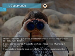 1. Observação
Observar a natureza, algum evento, o comportamento das pessoas ou qualquer que
seja o seu objeto de estudo.
O observador deve ser objetivo, se ater aos fatos e não se deixar inﬂuenciar por
impressões ou intuições.
A observação vai despertar a sua curiosidade, que vai levar a questionamentos.
 