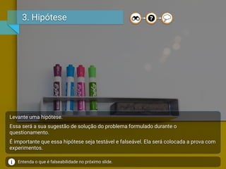 3. Hipótese
Levante uma hipótese.
Essa será a sua sugestão de solução do problema formulado durante o
questionamento.
É importante que essa hipótese seja testável e falseável. Ela será colocada a prova com
experimentos.
Entenda o que é falseabilidade no próximo slide.
 