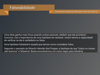 Falseabilidade
Precisamos de algumas deﬁnições antes de continuar
Uma ideia ganha mais força quando outras pessoas validam que ela acontece/
funciona. Daí a importância de uma hipótese ser testável. Assim, temos a capacidade
de veriﬁcá-la.
Uma hipótese falseável é aquela que temos a possibilidade de considerar falsa.
Segundo o exemplo do ﬁlósofo Alemão Karl Popper, a hipótese de que “todos os cisnes
são brancos” é falseável. Basta encontrarmos um cisne negro para refutá-la.
 