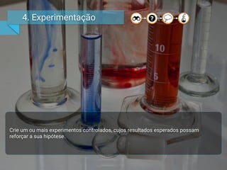 4. Experimentação
Crie um ou mais experimentos controlados, cujos resultados esperados possam
reforçar a sua hipótese.
 