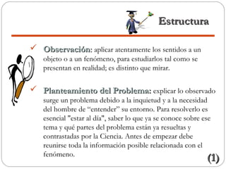 EstructuraEstructura
 ObservaciónObservación:: aplicar atentamente los sentidos a un
objeto o a un fenómeno, para estudiarlos tal como se
presentan en realidad; es distinto que mirar.
 Planteamiento del Problema:Planteamiento del Problema: explicar lo observado
surge un problema debido a la inquietud y a la necesidad
del hombre de “entender” su entorno. Para resolverlo es
esencial "estar al día", saber lo que ya se conoce sobre ese
tema y qué partes del problema están ya resueltas y
contrastadas por la Ciencia. Antes de empezar debe
reunirse toda la información posible relacionada con el
fenómeno.
(1)(1)
 