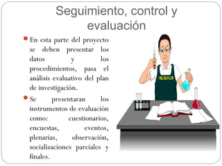 Seguimiento, control y
evaluación
En esta parte del proyecto
se deben presentar los
datos y los
procedimientos, pasa el
análisis evaluativo del plan
de investigación.
Se presentaran los
instrumentos de evaluación
como: cuestionarios,
encuestas, eventos,
plenarias, observación,
socializaciones parciales y
finales.
 