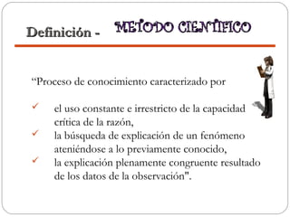“Proceso de conocimiento caracterizado por
 el uso constante e irrestricto de la capacidad
crítica de la razón,
 la búsqueda de explicación de un fenómeno
ateniéndose a lo previamente conocido,
 la explicación plenamente congruente resultado
de los datos de la observación".
Definición -Definición -
 