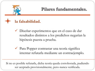 Pilares fundamentales.
la falsabilidad.
 Diseñar experimentos que en el caso de dar
resultados distintos a los predichos negarían la
hipótesis puesta a prueba.
 Para Popper contrastar una teoría significa
intentar refutarla mediante un contraejemplo.
Si no es posible refutarla, dicha teoría queda corroborada, pudiendo
ser aceptada provisionalmente, pero nunca verificada.
 