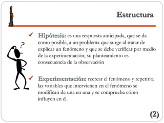 Estructura
 Hipótesis: es una respuesta anticipada, que se da
como posible, a un problema que surge al tratar de
explicar un fenómeno y que se debe verificar por medio
de la experimentación; su planteamiento es
consecuencia de la observación
 Experimentación: recrear el fenómeno y repetirlo,
las variables que intervienen en el fenómeno se
modifican de una en una y se comprueba cómo
influyen en él.
(2)
 