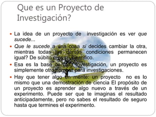 Que es un Proyecto de
Investigación?
 La idea de un proyecto de investigación es ver que
sucede...
 Que le sucede a una cosa si decides cambiar la otra,
mientras todas las demás condiciones permanecen
igual? De súbito eres un científico.
 Esa es la base de toda investigación, un proyecto es
simplemente otro nombre para investigaciones.
 Hay que tener algo en mente: un proyecto no es lo
mismo que una demostración de ciencia El propósito de
un proyecto es aprender algo nuevo a través de un
experimento. Puede ser que te imaginas el resultado
anticipadamente, pero no sabes el resultado de seguro
hasta que termines el experimento.
 