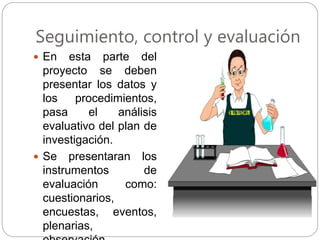 Seguimiento, control y evaluación
 En esta parte del
proyecto se deben
presentar los datos y
los procedimientos,
pasa el análisis
evaluativo del plan de
investigación.
 Se presentaran los
instrumentos de
evaluación como:
cuestionarios,
encuestas, eventos,
plenarias,
 