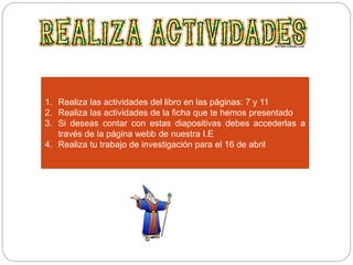1. Realiza las actividades del libro en las páginas: 7 y 11
2. Realiza las actividades de la ficha que te hemos presentado
3. Si deseas contar con estas diapositivas debes accederlas a
través de la página webb de nuestra I.E
4. Realiza tu trabajo de investigación para el 16 de abril
 