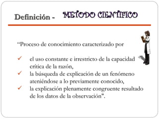 “Proceso de conocimiento caracterizado por
 el uso constante e irrestricto de la capacidad
crítica de la razón,
 la búsqueda de explicación de un fenómeno
ateniéndose a lo previamente conocido,
 la explicación plenamente congruente resultado
de los datos de la observación".
Definición -
 