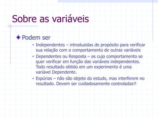 Sobre as variáveis
Podem ser
 Independentes – introduzidas de propósito para verificar
sua relação com o comportamento de outras variáveis
 Dependentes ou Resposta – as cujo comportamento se
quer verificar em função das variáveis independentes.
Todo resultado obtido em um experimento é uma
variável Dependente.
 Espúrias – não são objeto do estudo, mas interferem no
resultado. Devem ser cuidadosamente controladas!!
 