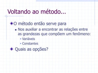 Voltando ao método...
O método então serve para
 Nos auxiliar a encontrar as relações entre
as grandezas que compõem um fenômeno:
 Variáveis
 Constantes
Quais as opções?
 