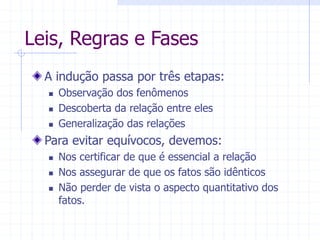 Leis, Regras e Fases
A indução passa por três etapas:
 Observação dos fenômenos
 Descoberta da relação entre eles
 Generalização das relações
Para evitar equívocos, devemos:
 Nos certificar de que é essencial a relação
 Nos assegurar de que os fatos são idênticos
 Não perder de vista o aspecto quantitativo dos
fatos.
 