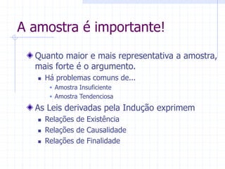 A amostra é importante!
Quanto maior e mais representativa a amostra,
mais forte é o argumento.
 Há problemas comuns de...
 Amostra Insuficiente
 Amostra Tendenciosa
As Leis derivadas pela Indução exprimem
 Relações de Existência
 Relações de Causalidade
 Relações de Finalidade
 