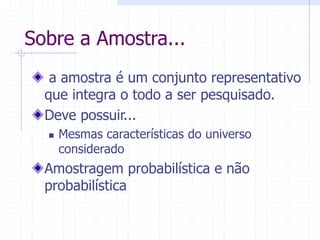 Sobre a Amostra...
a amostra é um conjunto representativo
que integra o todo a ser pesquisado.
Deve possuir...
 Mesmas características do universo
considerado
Amostragem probabilística e não
probabilística
 