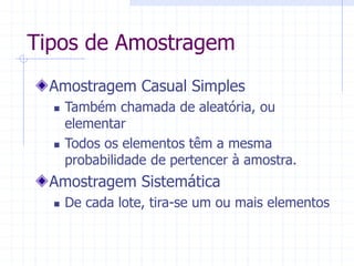 Tipos de Amostragem
Amostragem Casual Simples
 Também chamada de aleatória, ou
elementar
 Todos os elementos têm a mesma
probabilidade de pertencer à amostra.
Amostragem Sistemática
 De cada lote, tira-se um ou mais elementos
 