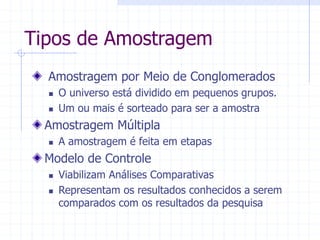 Tipos de Amostragem
Amostragem por Meio de Conglomerados
 O universo está dividido em pequenos grupos.
 Um ou mais é sorteado para ser a amostra
Amostragem Múltipla
 A amostragem é feita em etapas
Modelo de Controle
 Viabilizam Análises Comparativas
 Representam os resultados conhecidos a serem
comparados com os resultados da pesquisa
 