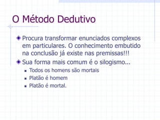 O Método Dedutivo
Procura transformar enunciados complexos
em particulares. O conhecimento embutido
na conclusão já existe nas premissas!!!
Sua forma mais comum é o silogismo...
 Todos os homens são mortais
 Platão é homem
 Platão é mortal.
 