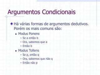 Argumentos Condicionais
Há várias formas de argumentos dedutivos.
Porém os mais comuns são:
 Modus Ponens
 Se a então b
 Ora, sabemos que a
 Então b
 Modus Tollens
 Se p, então q
 Ora, sabemos que não q
 Então não p
 