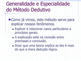Generalidade e Especialidade
do Método Dedutivo
Como já vimos, este método serve para
explicar nossos fenômenos.
 Explicar é relacionar casos particulares a
princípios gerais.
 A explicação está na conexão entre
premissas e conclusão.
 Dizer que uma teoria explica as leis é mais
do que a mera dedução lógica.
 