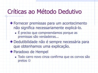 Críticas ao Método Dedutivo
Fornecer premissas para um acontecimento
não significa necessariamente explicá-lo.
 É preciso que compreendamos porque as
premissas são verdadeiras...
Dedutibilidade não é sempre necessária para
que obtenhamos uma explicação.
Paradoxo de Hempel
 Todo carro novo cinza confirma que os corvos são
pretos 
 