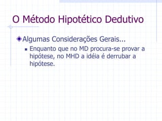 O Método Hipotético Dedutivo
Algumas Considerações Gerais...
 Enquanto que no MD procura-se provar a
hipótese, no MHD a idéia é derrubar a
hipótese.
 