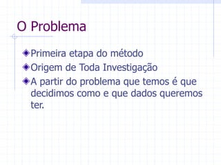 O Problema
Primeira etapa do método
Origem de Toda Investigação
A partir do problema que temos é que
decidimos como e que dados queremos
ter.
 