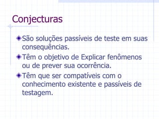 Conjecturas
São soluções passíveis de teste em suas
consequências.
Têm o objetivo de Explicar fenômenos
ou de prever sua ocorrência.
Têm que ser compatíveis com o
conhecimento existente e passíveis de
testagem.
 