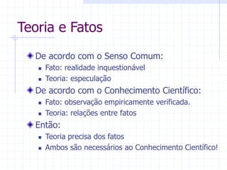 Teoria e Fatos
De acordo com o Senso Comum:
 Fato: realidade inquestionável
 Teoria: especulação
De acordo com o Conhecimento Científico:
 Fato: observação empiricamente verificada.
 Teoria: relações entre fatos
Então:
 Teoria precisa dos fatos
 Ambos são necessários ao Conhecimento Científico!
 