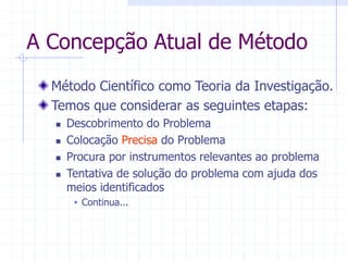 A Concepção Atual de Método
Método Científico como Teoria da Investigação.
Temos que considerar as seguintes etapas:
 Descobrimento do Problema
 Colocação Precisa do Problema
 Procura por instrumentos relevantes ao problema
 Tentativa de solução do problema com ajuda dos
meios identificados
 Continua...
 